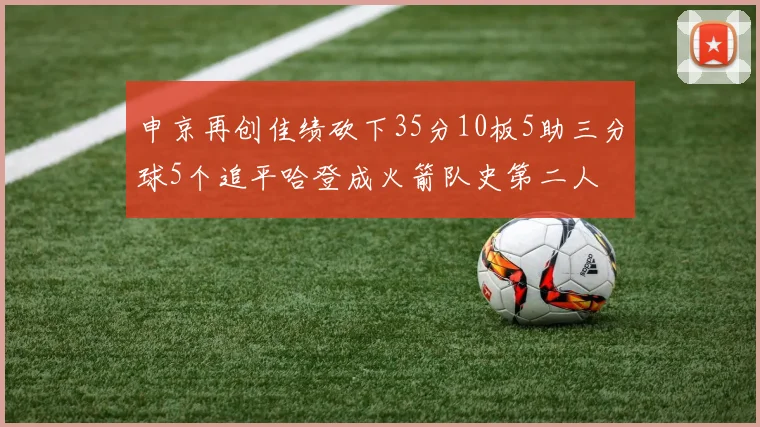 申京再创佳绩砍下35分10板5助三分球5个追平哈登成火箭队史第二人