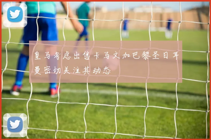 皇马考虑出售卡马文加巴黎圣日耳曼密切关注其动态