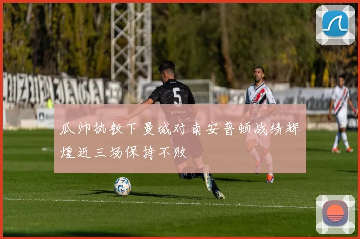 瓜帅执教下曼城对南安普顿战绩辉煌近三场保持不败