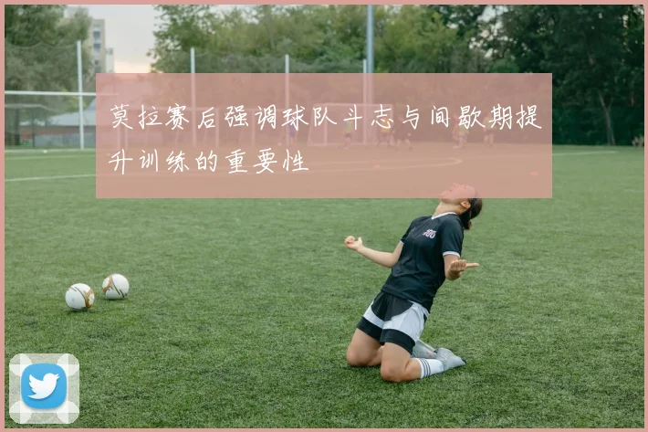 莫拉赛后强调球队斗志与间歇期提升训练的重要性