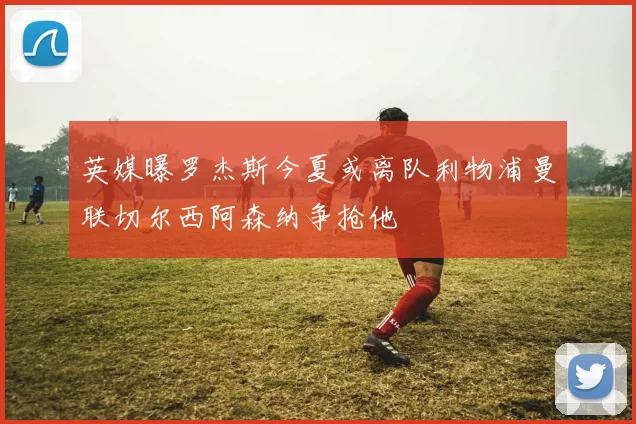 英媒曝罗杰斯今夏或离队利物浦曼联切尔西阿森纳争抢他