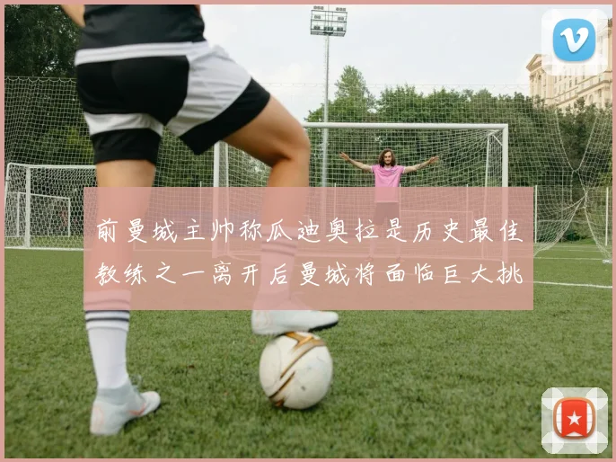 前曼城主帅称瓜迪奥拉是历史最佳教练之一离开后曼城将面临巨大挑战