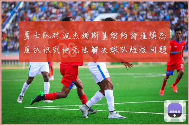 勇士队对波杰姆斯基续约持谨慎态度认识到他无法解决球队短板问题