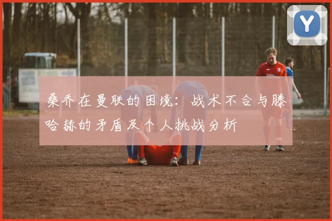 桑乔在曼联的困境：战术不合与滕哈赫的矛盾及个人挑战分析