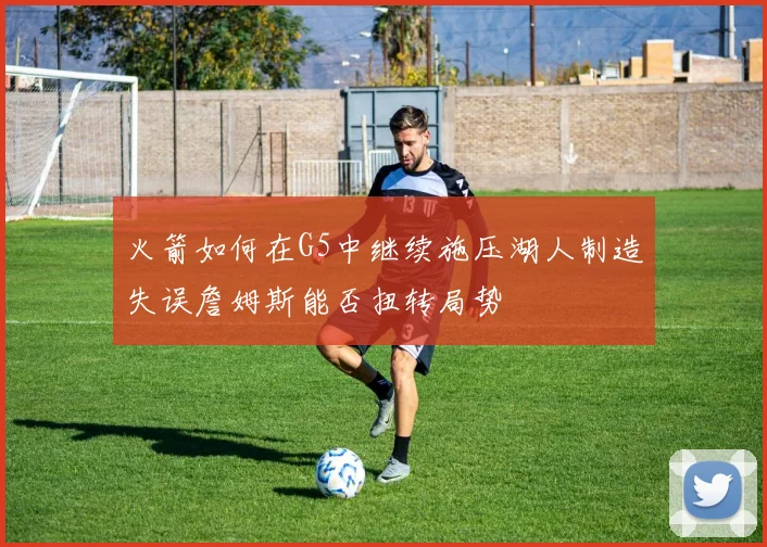 火箭如何在G5中继续施压湖人制造失误詹姆斯能否扭转局势