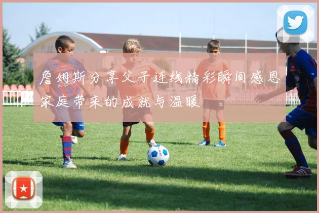 詹姆斯分享父子连线精彩瞬间感恩家庭带来的成就与温暖