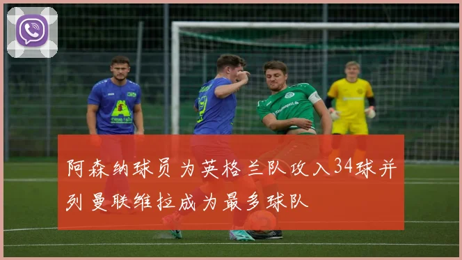 阿森纳球员为英格兰队攻入34球并列曼联维拉成为最多球队