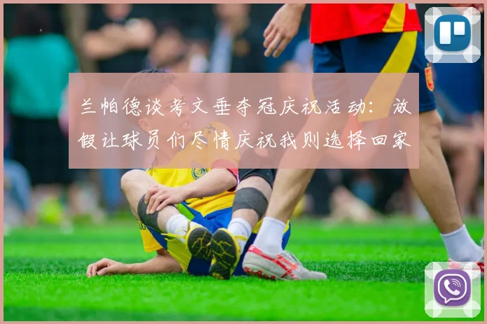 兰帕德谈考文垂夺冠庆祝活动：放假让球员们尽情庆祝我则选择回家休息