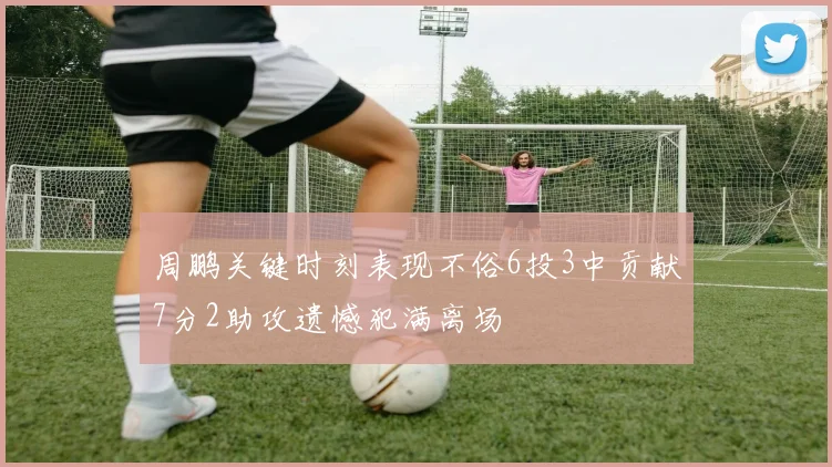 周鹏关键时刻表现不俗6投3中贡献7分2助攻遗憾犯满离场